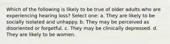 Which of the following is likely to be true of older adults who are experiencing hearing loss? Select one: a. They are likely to be socially isolated and unhappy. b. They may be perceived as disoriented or forgetful. c. They may be clinically depressed. d. They are likely to be women.
