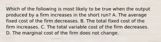 Which of the following is most likely to be true when the output produced by a firm increases in the short run? A. The average fixed cost of the firm decreases. B. The total fixed cost of the firm increases. C. The total variable cost of the firm decreases. D. The marginal cost of the firm does not change.