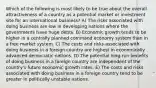 Which of the following is most likely to be true about the overall attractiveness of a country as a potential market or investment site for an international business? A) The risks associated with doing business are low in developing nations where the governments have huge debts. B) Economic growth tends to be higher in a centrally planned command economy system than in a free market system. C) The costs and risks associated with doing business in a foreign country are highest in economically advanced democratic nations. D) The potential long-run benefits of doing business in a foreign country are independent of the country's future economic growth rates. E) The costs and risks associated with doing business in a foreign country tend to be greater in politically unstable nations.