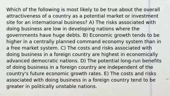 Which of the following is most likely to be true about the overall attractiveness of a country as a potential market or investment site for an international business? A) The risks associated with doing business are low in developing nations where the governments have huge debts. B) Economic growth tends to be higher in a centrally planned command economy system than in a free market system. C) The costs and risks associated with doing business in a foreign country are highest in economically advanced democratic nations. D) The potential long-run benefits of doing business in a foreign country are independent of the country's future economic growth rates. E) The costs and risks associated with doing business in a foreign country tend to be greater in politically unstable nations.