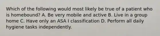 Which of the following would most likely be true of a patient who is homebound? A. Be very mobile and active B. Live in a group home C. Have only an ASA I classification D. Perform all daily hygiene tasks independently.