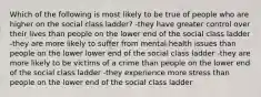 Which of the following is most likely to be true of people who are higher on the social class ladder? -they have greater control over their lives than people on the lower end of the social class ladder -they are more likely to suffer from mental health issues than people on the lower lower end of the social class ladder -they are more likely to be victims of a crime than people on the lower end of the social class ladder -they experience more stress than people on the lower end of the social class ladder