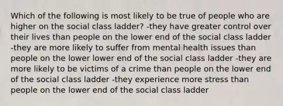 Which of the following is most likely to be true of people who are higher on the social class ladder? -they have greater control over their lives than people on the lower end of the social class ladder -they are more likely to suffer from mental health issues than people on the lower lower end of the social class ladder -they are more likely to be victims of a crime than people on the lower end of the social class ladder -they experience more stress than people on the lower end of the social class ladder