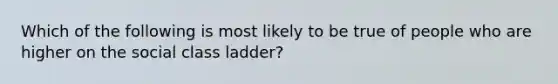 Which of the following is most likely to be true of people who are higher on the social class ladder?