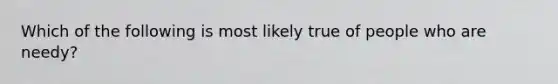 Which of the following is most likely true of people who are needy?