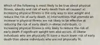 Which of the following is most likely to be true about physical fitness, obesity and risk of early death from all causes? a) Increasing physical fitness is the only way to lose weight and reduce the risk of early death. b) Interventions that promote an increase in physical fitness are not likely to be effective at reducing the risk of early death in obese individuals. c) Increasing physical fitness is only likely to reduce the risk of early death if significant weight loss also occurs. d) Obese individuals who are physically fit have a much lower risk of early death than obese individuals who are not physically fit.