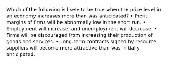 Which of the following is likely to be true when the price level in an economy increases more than was anticipated? • Profit margins of firms will be abnormally low in the short run. • Employment will increase, and unemployment will decrease. • Firms will be discouraged from increasing their production of goods and services. • Long-term contracts signed by resource suppliers will become more attractive than was initially anticipated.