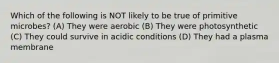 Which of the following is NOT likely to be true of primitive microbes? (A) They were aerobic (B) They were photosynthetic (C) They could survive in acidic conditions (D) They had a plasma membrane