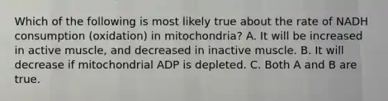 Which of the following is most likely true about the rate of NADH consumption (oxidation) in mitochondria? A. It will be increased in active muscle, and decreased in inactive muscle. B. It will decrease if mitochondrial ADP is depleted. C. Both A and B are true.