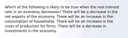 Which of the following is likely to be true when the real interest rate in an economy decreases? There will be a decrease in the net exports of the economy. There will be an increase in the consumption of households. There will be an increase in the costs of production for firms. There will be a decrease in investments in the economy.