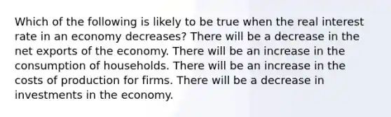 Which of the following is likely to be true when the real interest rate in an economy decreases? There will be a decrease in the net exports of the economy. There will be an increase in the consumption of households. There will be an increase in the costs of production for firms. There will be a decrease in investments in the economy.