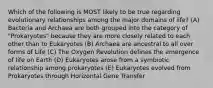 Which of the following is MOST likely to be true regarding evolutionary relationships among the major domains of life? (A) Bacteria and Archaea are both grouped into the category of "Prokaryotes" because they are more closely related to each other than to Eukaryotes (B) Archaea are ancestral to all over forms of Life (C) The Oxygen Revolution defines the emergence of life on Earth (D) Eukaryotes arose from a symbiotic relationship among prokaryotes (E) Eukaryotes evolved from Prokaryotes through Horizontal Gene Transfer