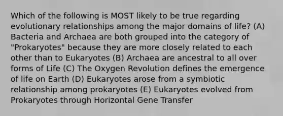 Which of the following is MOST likely to be true regarding evolutionary relationships among the major domains of life? (A) Bacteria and Archaea are both grouped into the category of "Prokaryotes" because they are more closely related to each other than to Eukaryotes (B) Archaea are ancestral to all over forms of Life (C) The Oxygen Revolution defines the emergence of life on Earth (D) Eukaryotes arose from a symbiotic relationship among prokaryotes (E) Eukaryotes evolved from Prokaryotes through Horizontal Gene Transfer