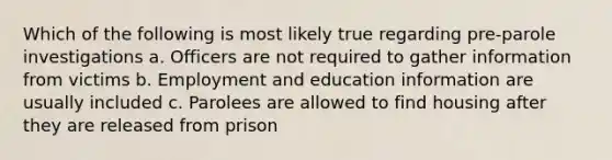 Which of the following is most likely true regarding pre-parole investigations a. Officers are not required to gather information from victims b. Employment and education information are usually included c. Parolees are allowed to find housing after they are released from prison