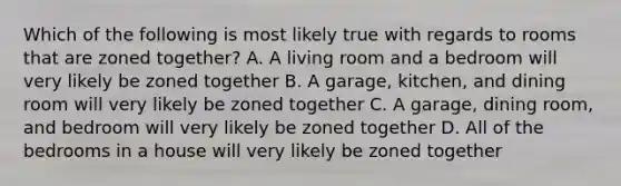 Which of the following is most likely true with regards to rooms that are zoned together? A. A living room and a bedroom will very likely be zoned together B. A garage, kitchen, and dining room will very likely be zoned together C. A garage, dining room, and bedroom will very likely be zoned together D. All of the bedrooms in a house will very likely be zoned together