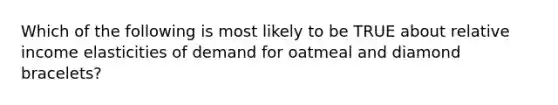 Which of the following is most likely to be TRUE about relative income elasticities of demand for oatmeal and diamond​ bracelets?