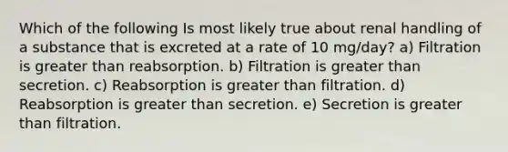 Which of the following Is most likely true about renal handling of a substance that is excreted at a rate of 10 mg/day? a) Filtration is greater than reabsorption. b) Filtration is greater than secretion. c) Reabsorption is greater than filtration. d) Reabsorption is greater than secretion. e) Secretion is greater than filtration.