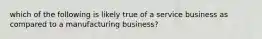 which of the following is likely true of a service business as compared to a manufacturing business?