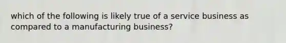 which of the following is likely true of a service business as compared to a manufacturing business?