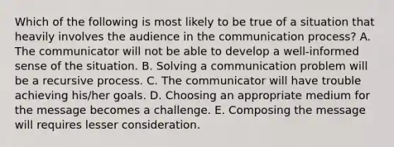 Which of the following is most likely to be true of a situation that heavily involves the audience in the communication process? A. The communicator will not be able to develop a well-informed sense of the situation. B. Solving a communication problem will be a recursive process. C. The communicator will have trouble achieving his/her goals. D. Choosing an appropriate medium for the message becomes a challenge. E. Composing the message will requires lesser consideration.