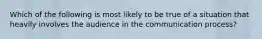 Which of the following is most likely to be true of a situation that heavily involves the audience in the communication process?