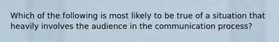 Which of the following is most likely to be true of a situation that heavily involves the audience in the communication process?