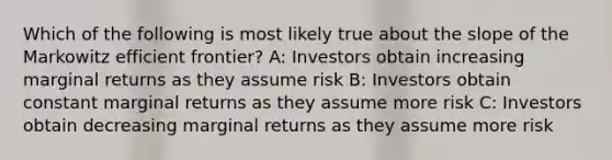 Which of the following is most likely true about the slope of the Markowitz efficient frontier? A: Investors obtain increasing marginal returns as they assume risk B: Investors obtain constant marginal returns as they assume more risk C: Investors obtain decreasing marginal returns as they assume more risk