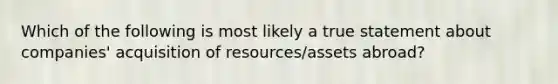 Which of the following is most likely a true statement about companies' acquisition of resources/assets abroad?