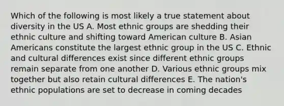 Which of the following is most likely a true statement about diversity in the US A. Most ethnic groups are shedding their ethnic culture and shifting toward American culture B. Asian Americans constitute the largest ethnic group in the US C. Ethnic and cultural differences exist since different ethnic groups remain separate from one another D. Various ethnic groups mix together but also retain cultural differences E. The nation's ethnic populations are set to decrease in coming decades