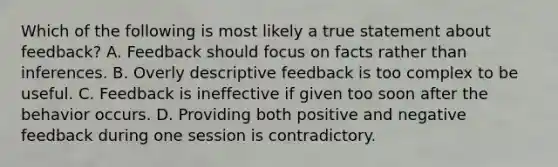 Which of the following is most likely a true statement about feedback? A. Feedback should focus on facts rather than inferences. B. Overly descriptive feedback is too complex to be useful. C. Feedback is ineffective if given too soon after the behavior occurs. D. Providing both positive and <a href='https://www.questionai.com/knowledge/kp3SZgqZ0L-negative-feedback' class='anchor-knowledge'>negative feedback</a> during one session is contradictory.