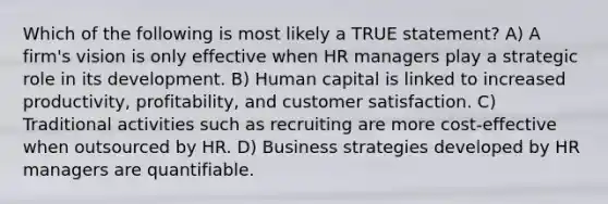 Which of the following is most likely a TRUE statement? A) A firm's vision is only effective when HR managers play a strategic role in its development. B) Human capital is linked to increased productivity, profitability, and customer satisfaction. C) Traditional activities such as recruiting are more cost-effective when outsourced by HR. D) Business strategies developed by HR managers are quantifiable.