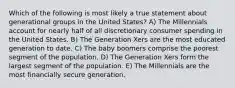 Which of the following is most likely a true statement about generational groups in the United States? A) The Millennials account for nearly half of all discretionary consumer spending in the United States. B) The Generation Xers are the most educated generation to date. C) The baby boomers comprise the poorest segment of the population. D) The Generation Xers form the largest segment of the population. E) The Millennials are the most financially secure generation.