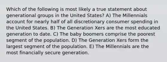 Which of the following is most likely a true statement about generational groups in the United States? A) The Millennials account for nearly half of all discretionary consumer spending in the United States. B) The Generation Xers are the most educated generation to date. C) The baby boomers comprise the poorest segment of the population. D) The Generation Xers form the largest segment of the population. E) The Millennials are the most financially secure generation.