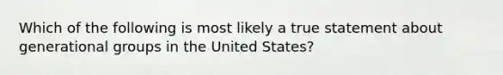 Which of the following is most likely a true statement about generational groups in the United States?