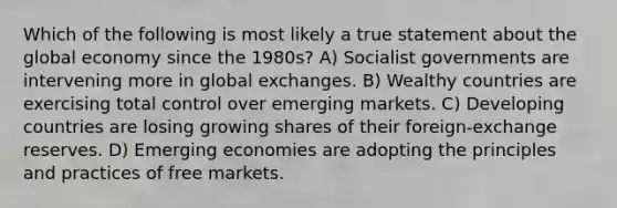 Which of the following is most likely a true statement about the global economy since the 1980s? A) Socialist governments are intervening more in global exchanges. B) Wealthy countries are exercising total control over emerging markets. C) <a href='https://www.questionai.com/knowledge/kfOLeLdkKh-developing-countries' class='anchor-knowledge'>developing countries</a> are losing growing shares of their foreign-exchange reserves. D) Emerging economies are adopting the principles and practices of free markets.