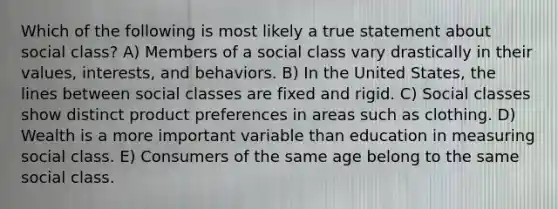 Which of the following is most likely a true statement about social class? A) Members of a social class vary drastically in their values, interests, and behaviors. B) In the United States, the lines between social classes are fixed and rigid. C) Social classes show distinct product preferences in areas such as clothing. D) Wealth is a more important variable than education in measuring social class. E) Consumers of the same age belong to the same social class.