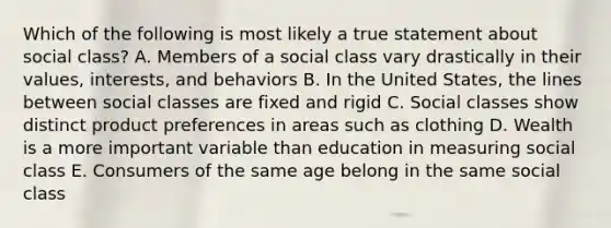 Which of the following is most likely a true statement about social class? A. Members of a social class vary drastically in their values, interests, and behaviors B. In the United States, the lines between social classes are fixed and rigid C. Social classes show distinct product preferences in areas such as clothing D. Wealth is a more important variable than education in measuring social class E. Consumers of the same age belong in the same social class