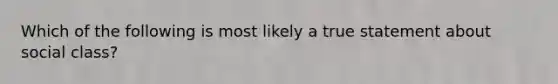 Which of the following is most likely a true statement about social class?