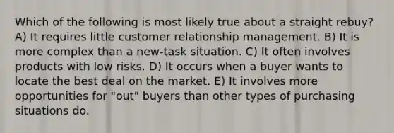 Which of the following is most likely true about a straight rebuy? A) It requires little customer relationship management. B) It is more complex than a new-task situation. C) It often involves products with low risks. D) It occurs when a buyer wants to locate the best deal on the market. E) It involves more opportunities for "out" buyers than other types of purchasing situations do.