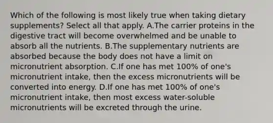 Which of the following is most likely true when taking dietary supplements? Select all that apply. A.The carrier proteins in the digestive tract will become overwhelmed and be unable to absorb all the nutrients. B.The supplementary nutrients are absorbed because the body does not have a limit on micronutrient absorption. C.If one has met 100% of one's micronutrient intake, then the excess micronutrients will be converted into energy. D.If one has met 100% of one's micronutrient intake, then most excess water-soluble micronutrients will be excreted through the urine.