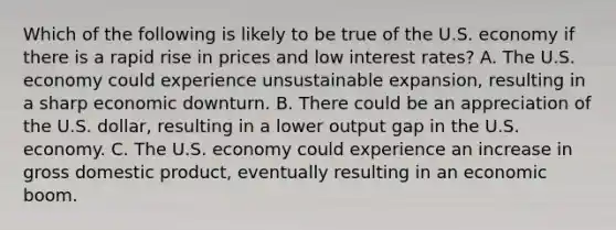 Which of the following is likely to be true of the U.S. economy if there is a rapid rise in prices and low interest​ rates? A. The U.S. economy could experience unsustainable​ expansion, resulting in a sharp economic downturn. B. There could be an appreciation of the U.S.​ dollar, resulting in a lower output gap in the U.S. economy. C. The U.S. economy could experience an increase in gross domestic​ product, eventually resulting in an economic boom.