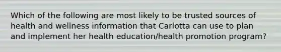 Which of the following are most likely to be trusted sources of health and wellness information that Carlotta can use to plan and implement her health education/health promotion program?