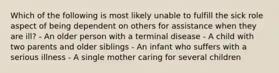 Which of the following is most likely unable to fulfill the sick role aspect of being dependent on others for assistance when they are ill? - An older person with a terminal disease - A child with two parents and older siblings - An infant who suffers with a serious illness - A single mother caring for several children