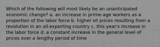 Which of the following will most likely be an unanticipated economic change? a. an increase in prime-age workers as a proportion of the labor force b. higher oil prices resulting from a revolution in an oil-exporting country c. this year's increase in the labor force d. a constant increase in the general level of prices over a lengthy period of time