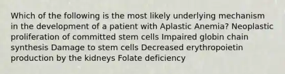 Which of the following is the most likely underlying mechanism in the development of a patient with Aplastic Anemia? Neoplastic proliferation of committed stem cells Impaired globin chain synthesis Damage to stem cells Decreased erythropoietin production by the kidneys Folate deficiency