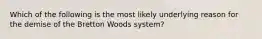 Which of the following is the most likely underlying reason for the demise of the Bretton Woods system?