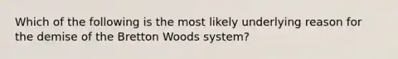 Which of the following is the most likely underlying reason for the demise of the Bretton Woods system?