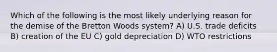 Which of the following is the most likely underlying reason for the demise of the Bretton Woods system? A) U.S. trade deficits B) creation of the EU C) gold depreciation D) WTO restrictions