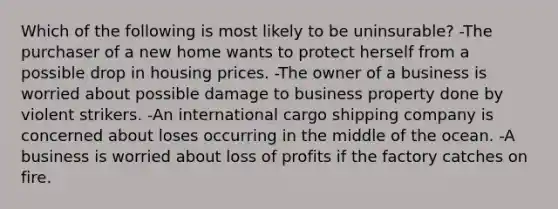 Which of the following is most likely to be uninsurable? -The purchaser of a new home wants to protect herself from a possible drop in housing prices. -The owner of a business is worried about possible damage to business property done by violent strikers. -An international cargo shipping company is concerned about loses occurring in the middle of the ocean. -A business is worried about loss of profits if the factory catches on fire.