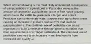 Which of the following is the most likely unintended consequence of using pesticide in agriculture? a. Pesticides increase the amount of vegetation available for cattle in free range grazing, which cause the cattle to graze over a larger land area b. Pesticides can contaminate water sources near agricultural areas causing an increase in primary productivity that leads to eutrophication c. The continual use of pesticides can cause organisms to build a resistance through genetic mutation that then requires more or stronger pesticides d. The continual use of pesticides can lead to an increase in soil biodiversity from increased soil quality